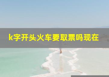 k字开头火车要取票吗现在