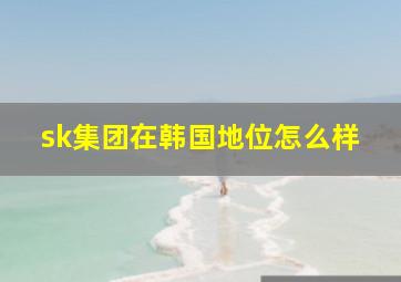 sk集团在韩国地位怎么样