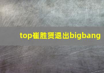 top崔胜贤退出bigbang