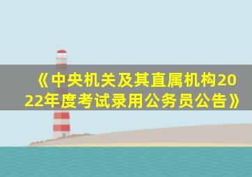 《中央机关及其直属机构2022年度考试录用公务员公告》