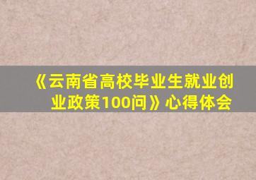 《云南省高校毕业生就业创业政策100问》心得体会