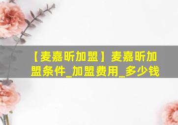 【麦嘉昕加盟】麦嘉昕加盟条件_加盟费用_多少钱