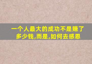 一个人最大的成功不是赚了多少钱,而是,如何去感恩