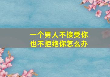 一个男人不接受你也不拒绝你怎么办