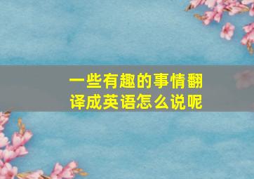 一些有趣的事情翻译成英语怎么说呢