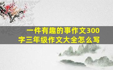 一件有趣的事作文300字三年级作文大全怎么写