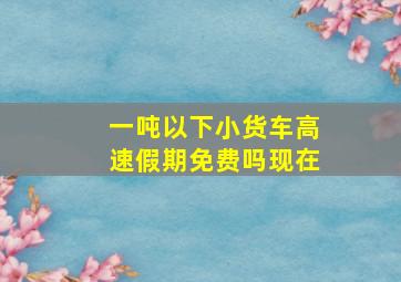 一吨以下小货车高速假期免费吗现在