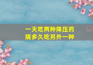 一天吃两种降压药隔多久吃另外一种