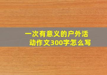 一次有意义的户外活动作文300字怎么写