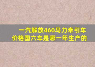 一汽解放460马力牵引车价格国六车是哪一年生产的