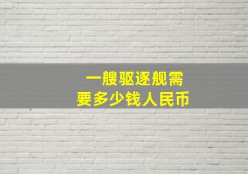 一艘驱逐舰需要多少钱人民币