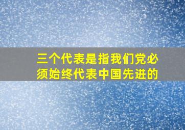 三个代表是指我们党必须始终代表中国先进的