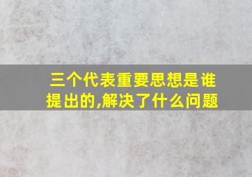 三个代表重要思想是谁提出的,解决了什么问题