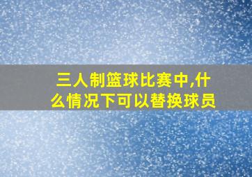 三人制篮球比赛中,什么情况下可以替换球员