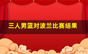 三人男篮对波兰比赛结果