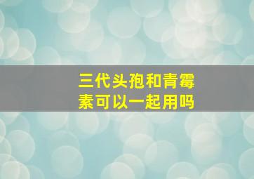 三代头孢和青霉素可以一起用吗