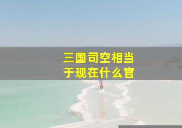 三国司空相当于现在什么官