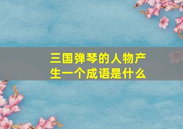 三国弹琴的人物产生一个成语是什么