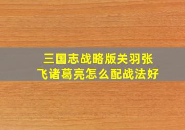 三国志战略版关羽张飞诸葛亮怎么配战法好