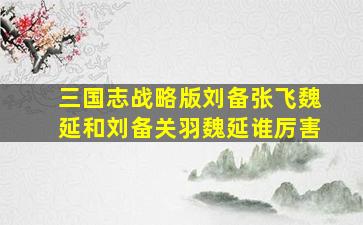 三国志战略版刘备张飞魏延和刘备关羽魏延谁厉害