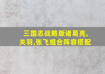 三国志战略版诸葛亮,关羽,张飞组合阵容搭配