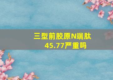 三型前胶原N端肽45.77严重吗