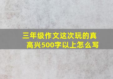 三年级作文这次玩的真高兴500字以上怎么写