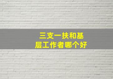 三支一扶和基层工作者哪个好