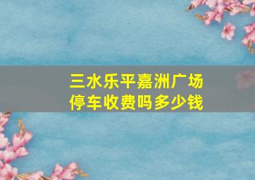 三水乐平嘉洲广场停车收费吗多少钱