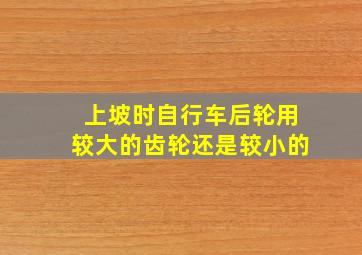 上坡时自行车后轮用较大的齿轮还是较小的