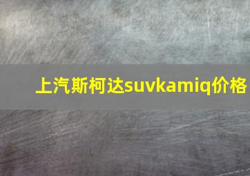 上汽斯柯达suvkamiq价格