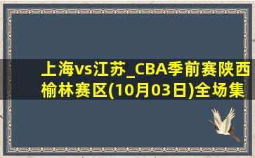 上海vs江苏_CBA季前赛陕西榆林赛区(10月03日)全场集锦