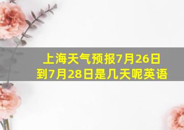 上海天气预报7月26日到7月28日是几天呢英语