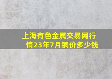 上海有色金属交易网行情23年7月铜价多少钱