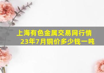 上海有色金属交易网行情23年7月铜价多少钱一吨