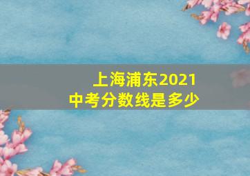 上海浦东2021中考分数线是多少