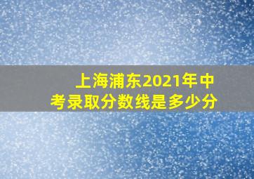 上海浦东2021年中考录取分数线是多少分