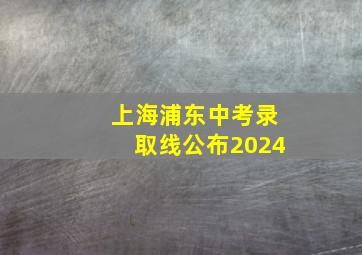 上海浦东中考录取线公布2024