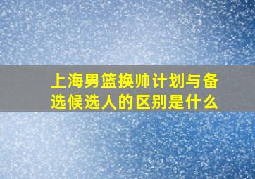 上海男篮换帅计划与备选候选人的区别是什么