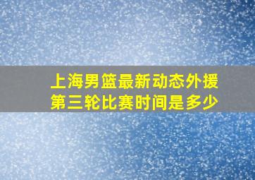 上海男篮最新动态外援第三轮比赛时间是多少