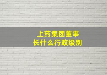 上药集团董事长什么行政级别