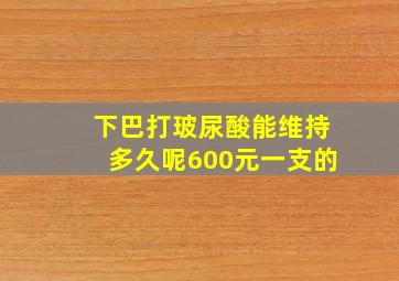 下巴打玻尿酸能维持多久呢600元一支的