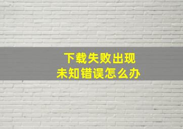 下载失败出现未知错误怎么办