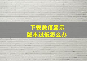 下载微信显示版本过低怎么办