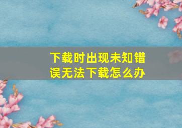 下载时出现未知错误无法下载怎么办