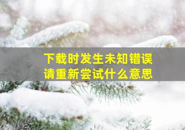 下载时发生未知错误请重新尝试什么意思