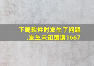 下载软件时发生了问题,发生未知错误1667