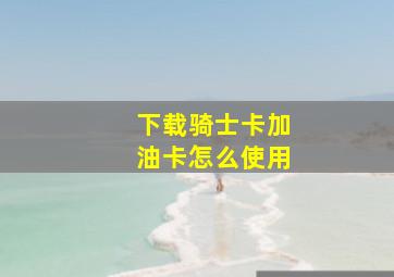 下载骑士卡加油卡怎么使用