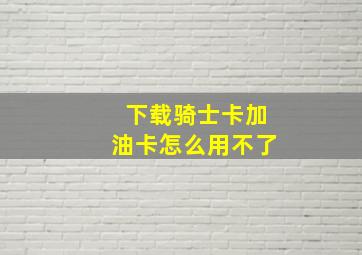 下载骑士卡加油卡怎么用不了