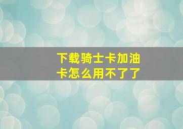 下载骑士卡加油卡怎么用不了了